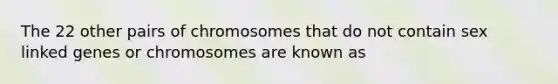 The 22 other pairs of chromosomes that do not contain sex linked genes or chromosomes are known as