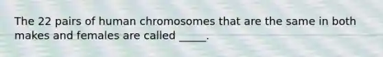 The 22 pairs of human chromosomes that are the same in both makes and females are called _____.