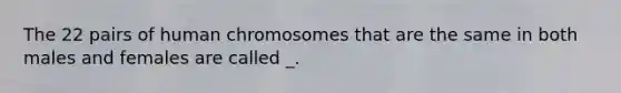 The 22 pairs of human chromosomes that are the same in both males and females are called _.