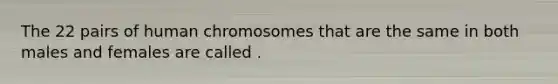 The 22 pairs of human chromosomes that are the same in both males and females are called .