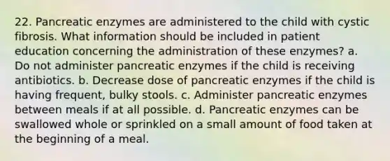 22. Pancreatic enzymes are administered to the child with cystic fibrosis. What information should be included in patient education concerning the administration of these enzymes? a. Do not administer pancreatic enzymes if the child is receiving antibiotics. b. Decrease dose of pancreatic enzymes if the child is having frequent, bulky stools. c. Administer pancreatic enzymes between meals if at all possible. d. Pancreatic enzymes can be swallowed whole or sprinkled on a small amount of food taken at the beginning of a meal.