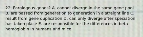 22. Paralogous genes? A. cannot diverge in the same gene pool B. are passed from generation to generation in a straight line C. result from gene duplication D. can only diverge after speciation has taken place E. are responsible for the differences in beta hemoglobin in humans and mice