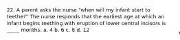 22. A parent asks the nurse "when will my infant start to teethe?" The nurse responds that the earliest age at which an infant begins teething with eruption of lower central incisors is _____ months. a. 4 b. 6 c. 8 d. 12
