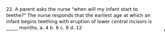22. A parent asks the nurse "when will my infant start to teethe?" The nurse responds that the earliest age at which an infant begins teething with eruption of lower central incisors is _____ months. a. 4 b. 6 c. 8 d. 12
