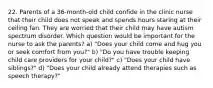 22. Parents of a 36-month-old child confide in the clinic nurse that their child does not speak and spends hours staring at their ceiling fan. They are worried that their child may have autism spectrum disorder. Which question would be important for the nurse to ask the parents? a) "Does your child come and hug you or seek comfort from you?" b) "Do you have trouble keeping child care providers for your child?" c) "Does your child have siblings?" d) "Does your child already attend therapies such as speech therapy?"