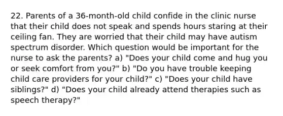 22. Parents of a 36-month-old child confide in the clinic nurse that their child does not speak and spends hours staring at their ceiling fan. They are worried that their child may have autism spectrum disorder. Which question would be important for the nurse to ask the parents? a) "Does your child come and hug you or seek comfort from you?" b) "Do you have trouble keeping child care providers for your child?" c) "Does your child have siblings?" d) "Does your child already attend therapies such as speech therapy?"