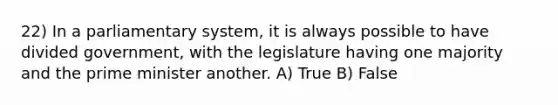 22) In a parliamentary system, it is always possible to have divided government, with the legislature having one majority and the prime minister another. A) True B) False