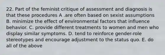 22. Part of the feminist critique of assessment and diagnosis is that these procedures A .are often based on sexist assumptions B. minimize the effect of environmental factors that influence behavior. C. provide different treatments to women and men who display similar symptoms. D. tend to reinforce gender-role stereotypes and encourage adjustment to the status quo. E. do all of the above