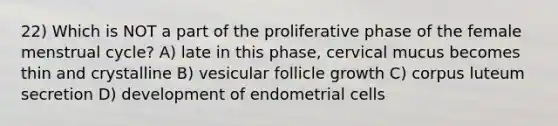 22) Which is NOT a part of the proliferative phase of the female menstrual cycle? A) late in this phase, cervical mucus becomes thin and crystalline B) vesicular follicle growth C) corpus luteum secretion D) development of endometrial cells