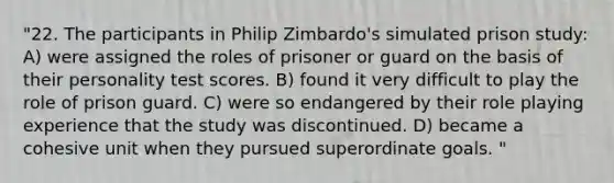 "22. The participants in Philip Zimbardo's simulated prison study: A) were assigned the roles of prisoner or guard on the basis of their personality test scores. B) found it very difficult to play the role of prison guard. C) were so endangered by their role playing experience that the study was discontinued. D) became a cohesive unit when they pursued superordinate goals. "