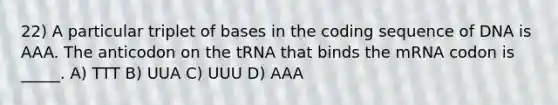 22) A particular triplet of bases in the coding sequence of DNA is AAA. The anticodon on the tRNA that binds the mRNA codon is _____. A) TTT B) UUA C) UUU D) AAA