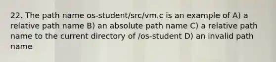 22. The path name os-student/src/vm.c is an example of A) a relative path name B) an absolute path name C) a relative path name to the current directory of /os-student D) an invalid path name