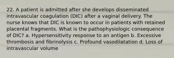 22. A patient is admitted after she develops disseminated intravascular coagulation (DIC) after a vaginal delivery. The nurse knows that DIC is known to occur in patients with retained placental fragments. What is the pathophysiologic consequence of DIC? a. Hypersensitivity response to an antigen b. Excessive thrombosis and fibrinolysis c. Profound vasodilatation d. Loss of intravascular volume