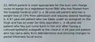 22. Which patient is most appropriate for the burn unit charge nurse to assign to a registered nurse (RN) who has floated from the hospital medical unit? a. A 34-year-old patient who has a weight loss of 15% from admission and requires enteral feedings. b. A 67-year-old patient who has blebs under an autograft on the thigh and has an order for bleb aspiration c. A 46-year-old patient who has just come back to the unit after having a cultured epithelial autograft to the chest d. A 65-year-old patient who has twice-daily burn debridements and dressing changes to partial-thickness facial burns