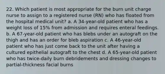 22. Which patient is most appropriate for the burn unit charge nurse to assign to a registered nurse (RN) who has floated from the hospital medical unit? a. A 34-year-old patient who has a weight loss of 15% from admission and requires enteral feedings. b. A 67-year-old patient who has blebs under an autograft on the thigh and has an order for bleb aspiration c. A 46-year-old patient who has just come back to the unit after having a cultured epithelial autograft to the chest d. A 65-year-old patient who has twice-daily burn debridements and dressing changes to partial-thickness facial burns