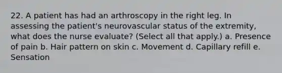 22. A patient has had an arthroscopy in the right leg. In assessing the patient's neurovascular status of the extremity, what does the nurse evaluate? (Select all that apply.) a. Presence of pain b. Hair pattern on skin c. Movement d. Capillary refill e. Sensation