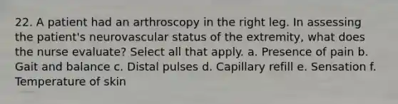 22. A patient had an arthroscopy in the right leg. In assessing the patient's neurovascular status of the extremity, what does the nurse evaluate? Select all that apply. a. Presence of pain b. Gait and balance c. Distal pulses d. Capillary refill е. Sensation f. Temperature of skin