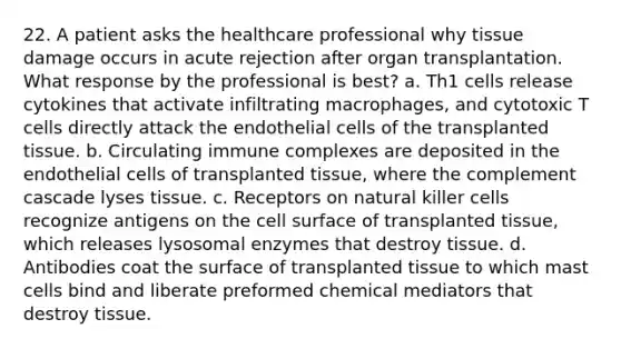 22. A patient asks the healthcare professional why tissue damage occurs in acute rejection after organ transplantation. What response by the professional is best? a. Th1 cells release cytokines that activate infiltrating macrophages, and cytotoxic T cells directly attack the endothelial cells of the transplanted tissue. b. Circulating immune complexes are deposited in the endothelial cells of transplanted tissue, where the complement cascade lyses tissue. c. Receptors on natural killer cells recognize antigens on the cell surface of transplanted tissue, which releases lysosomal enzymes that destroy tissue. d. Antibodies coat the surface of transplanted tissue to which mast cells bind and liberate preformed chemical mediators that destroy tissue.