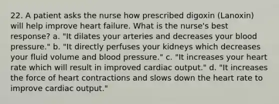 22. A patient asks the nurse how prescribed digoxin (Lanoxin) will help improve heart failure. What is the nurse's best response? a. "It dilates your arteries and decreases your blood pressure." b. "It directly perfuses your kidneys which decreases your fluid volume and blood pressure." c. "It increases your heart rate which will result in improved cardiac output." d. "It increases the force of heart contractions and slows down the heart rate to improve cardiac output."