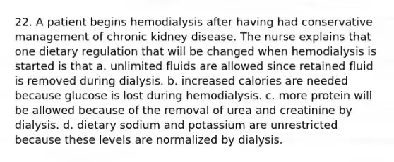 22. A patient begins hemodialysis after having had conservative management of chronic kidney disease. The nurse explains that one dietary regulation that will be changed when hemodialysis is started is that a. unlimited fluids are allowed since retained fluid is removed during dialysis. b. increased calories are needed because glucose is lost during hemodialysis. c. more protein will be allowed because of the removal of urea and creatinine by dialysis. d. dietary sodium and potassium are unrestricted because these levels are normalized by dialysis.