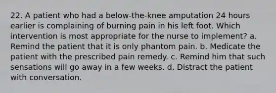 22. A patient who had a below-the-knee amputation 24 hours earlier is complaining of burning pain in his left foot. Which intervention is most appropriate for the nurse to implement? a. Remind the patient that it is only phantom pain. b. Medicate the patient with the prescribed pain remedy. c. Remind him that such sensations will go away in a few weeks. d. Distract the patient with conversation.