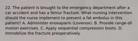 22. The patient is brought to the emergency department after a car accident and has a femur fracture. What nursing intervention should the nurse implement to prevent a fat embolus in this patient? A. Administer enoxaparin (Lovenox). B. Provide range-of-motion exercises. C. Apply sequential compression boots. D. Immobilize the fracture preoperatively.