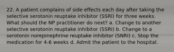 22. A patient complains of side effects each day after taking the selective serotonin reuptake inhibitor (SSRI) for three weeks. What should the NP practitioner do next? a. Change to another selective serotonin reuptake inhibitor (SSRI) b. Change to a serotonin norepinephrine reuptake inhibitor (SNRI) c. Stop the medication for 4-6 weeks d. Admit the patient to the hospital.