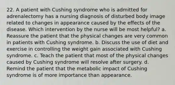 22. A patient with Cushing syndrome who is admitted for adrenalectomy has a nursing diagnosis of disturbed body image related to changes in appearance caused by the effects of the disease. Which intervention by the nurse will be most helpful? a. Reassure the patient that the physical changes are very common in patients with Cushing syndrome. b. Discuss the use of diet and exercise in controlling the weight gain associated with Cushing syndrome. c. Teach the patient that most of the physical changes caused by Cushing syndrome will resolve after surgery. d. Remind the patient that the metabolic impact of Cushing syndrome is of more importance than appearance.