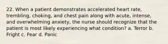 22. When a patient demonstrates accelerated heart rate, trembling, choking, and chest pain along with acute, intense, and overwhelming anxiety, the nurse should recognize that the patient is most likely experiencing what condition? a. Terror b. Fright c. Fear d. Panic