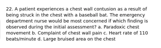 22. A patient experiences a chest wall contusion as a result of being struck in the chest with a baseball bat. The emergency department nurse would be most concerned if which finding is observed during the initial assessment? a. Paradoxic chest movement b. Complaint of chest wall pain c. Heart rate of 110 beats/minute d. Large bruised area on the chest