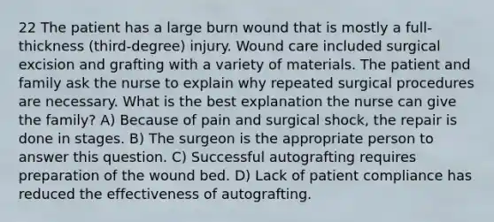 22 The patient has a large burn wound that is mostly a full-thickness (third-degree) injury. Wound care included surgical excision and grafting with a variety of materials. The patient and family ask the nurse to explain why repeated surgical procedures are necessary. What is the best explanation the nurse can give the family? A) Because of pain and surgical shock, the repair is done in stages. B) The surgeon is the appropriate person to answer this question. C) Successful autografting requires preparation of the wound bed. D) Lack of patient compliance has reduced the effectiveness of autografting.