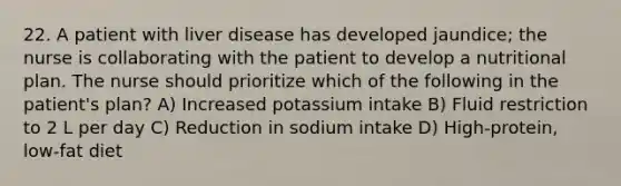 22. A patient with liver disease has developed jaundice; the nurse is collaborating with the patient to develop a nutritional plan. The nurse should prioritize which of the following in the patient's plan? A) Increased potassium intake B) Fluid restriction to 2 L per day C) Reduction in sodium intake D) High-protein, low-fat diet