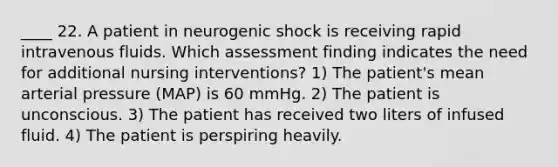 ____ 22. A patient in neurogenic shock is receiving rapid intravenous fluids. Which assessment finding indicates the need for additional nursing interventions? 1) The patient's mean arterial pressure (MAP) is 60 mmHg. 2) The patient is unconscious. 3) The patient has received two liters of infused fluid. 4) The patient is perspiring heavily.