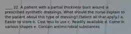 ____ 22. A patient with a partial thickness burn wound is prescribed synthetic dressings. What should the nurse explain to the patient about this type of dressing? (Select all that apply.) a. Easier to store b. Cost less to use c. Readily available d. Come in various shapes e. Contain antimicrobial substances