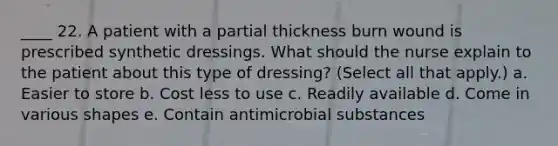 ____ 22. A patient with a partial thickness burn wound is prescribed synthetic dressings. What should the nurse explain to the patient about this type of dressing? (Select all that apply.) a. Easier to store b. Cost less to use c. Readily available d. Come in various shapes e. Contain antimicrobial substances