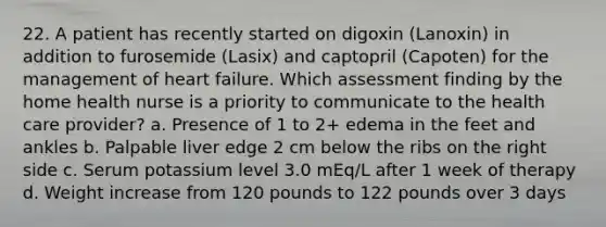 22. A patient has recently started on digoxin (Lanoxin) in addition to furosemide (Lasix) and captopril (Capoten) for the management of heart failure. Which assessment finding by the home health nurse is a priority to communicate to the health care provider? a. Presence of 1 to 2+ edema in the feet and ankles b. Palpable liver edge 2 cm below the ribs on the right side c. Serum potassium level 3.0 mEq/L after 1 week of therapy d. Weight increase from 120 pounds to 122 pounds over 3 days