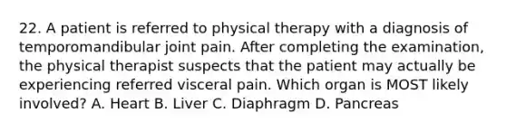 22. A patient is referred to physical therapy with a diagnosis of temporomandibular joint pain. After completing the examination, the physical therapist suspects that the patient may actually be experiencing referred visceral pain. Which organ is MOST likely involved? A. Heart B. Liver C. Diaphragm D. Pancreas