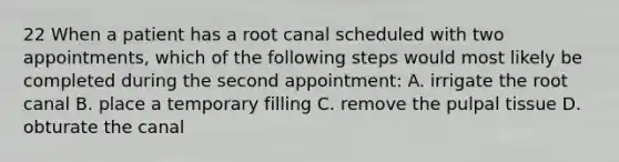 22 When a patient has a root canal scheduled with two appointments, which of the following steps would most likely be completed during the second appointment: A. irrigate the root canal B. place a temporary filling C. remove the pulpal tissue D. obturate the canal