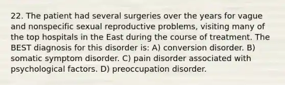 22. The patient had several surgeries over the years for vague and nonspecific sexual reproductive problems, visiting many of the top hospitals in the East during the course of treatment. The BEST diagnosis for this disorder is: A) conversion disorder. B) somatic symptom disorder. C) pain disorder associated with psychological factors. D) preoccupation disorder.