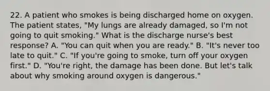 22. A patient who smokes is being discharged home on oxygen. The patient states, "My lungs are already damaged, so I'm not going to quit smoking." What is the discharge nurse's best response? A. "You can quit when you are ready." B. "It's never too late to quit." C. "If you're going to smoke, turn off your oxygen first." D. "You're right, the damage has been done. But let's talk about why smoking around oxygen is dangerous."