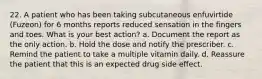 22. A patient who has been taking subcutaneous enfuvirtide (Fuzeon) for 6 months reports reduced sensation in the fingers and toes. What is your best action? a. Document the report as the only action. b. Hold the dose and notify the prescriber. c. Remind the patient to take a multiple vitamin daily. d. Reassure the patient that this is an expected drug side effect.