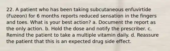 22. A patient who has been taking subcutaneous enfuvirtide (Fuzeon) for 6 months reports reduced sensation in the fingers and toes. What is your best action? a. Document the report as the only action. b. Hold the dose and notify the prescriber. c. Remind the patient to take a multiple vitamin daily. d. Reassure the patient that this is an expected drug side effect.