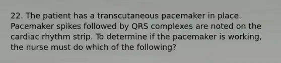 22. The patient has a transcutaneous pacemaker in place. Pacemaker spikes followed by QRS complexes are noted on the cardiac rhythm strip. To determine if the pacemaker is working, the nurse must do which of the following?