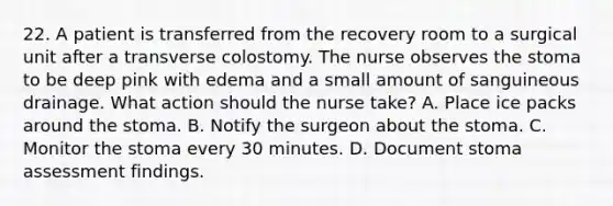 22. A patient is transferred from the recovery room to a surgical unit after a transverse colostomy. The nurse observes the stoma to be deep pink with edema and a small amount of sanguineous drainage. What action should the nurse take? A. Place ice packs around the stoma. B. Notify the surgeon about the stoma. C. Monitor the stoma every 30 minutes. D. Document stoma assessment findings.