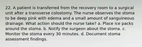 22. A patient is transferred from the recovery room to a surgical unit after a transverse colostomy. The nurse observes the stoma to be deep pink with edema and a small amount of sanguineous drainage. What action should the nurse take? a. Place ice packs around the stoma. b. Notify the surgeon about the stoma. c. Monitor the stoma every 30 minutes. d. Document stoma assessment findings.