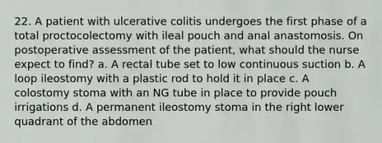 22. A patient with ulcerative colitis undergoes the first phase of a total proctocolectomy with ileal pouch and anal anastomosis. On postoperative assessment of the patient, what should the nurse expect to find? a. A rectal tube set to low continuous suction b. A loop ileostomy with a plastic rod to hold it in place c. A colostomy stoma with an NG tube in place to provide pouch irrigations d. A permanent ileostomy stoma in the right lower quadrant of the abdomen