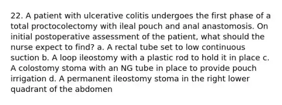 22. A patient with ulcerative colitis undergoes the first phase of a total proctocolectomy with ileal pouch and anal anastomosis. On initial postoperative assessment of the patient, what should the nurse expect to find? a. A rectal tube set to low continuous suction b. A loop ileostomy with a plastic rod to hold it in place c. A colostomy stoma with an NG tube in place to provide pouch irrigation d. A permanent ileostomy stoma in the right lower quadrant of the abdomen