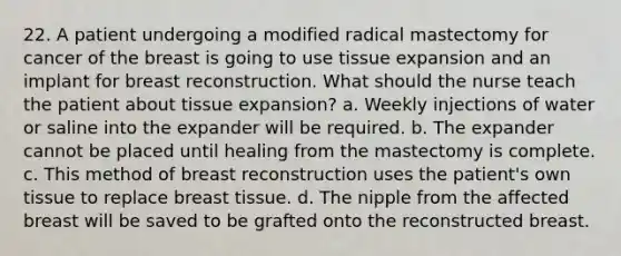 22. A patient undergoing a modified radical mastectomy for cancer of the breast is going to use tissue expansion and an implant for breast reconstruction. What should the nurse teach the patient about tissue expansion? a. Weekly injections of water or saline into the expander will be required. b. The expander cannot be placed until healing from the mastectomy is complete. c. This method of breast reconstruction uses the patient's own tissue to replace breast tissue. d. The nipple from the affected breast will be saved to be grafted onto the reconstructed breast.