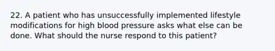 22. A patient who has unsuccessfully implemented lifestyle modifications for high blood pressure asks what else can be done. What should the nurse respond to this patient?