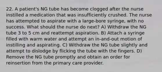 22. A patient's NG tube has become clogged after the nurse instilled a medication that was insufficiently crushed. The nurse has attempted to aspirate with a large-bore syringe, with no success. What should the nurse do next? A) Withdraw the NG tube 3 to 5 cm and reattempt aspiration. B) Attach a syringe filled with warm water and attempt an in-and-out motion of instilling and aspirating. C) Withdraw the NG tube slightly and attempt to dislodge by flicking the tube with the fingers. D) Remove the NG tube promptly and obtain an order for reinsertion from the primary care provider.